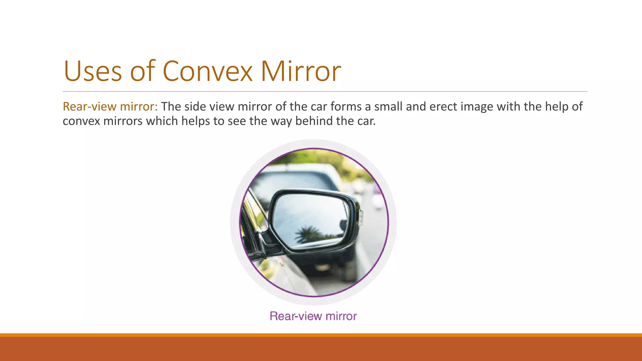 Uses of Convex Mirror
Rear-view mirror: The side view mirror of the car forms a small and erect image with the help of
convex mirrors which helps to see the way behind the car.
 