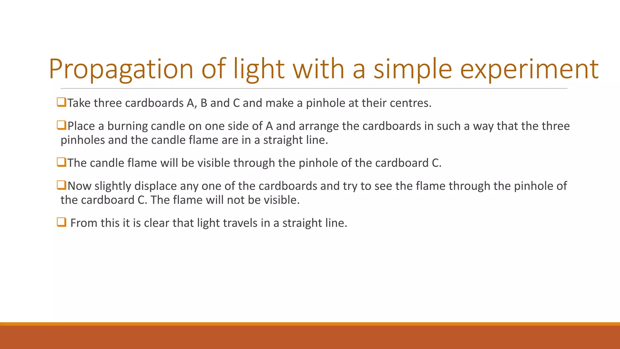 Propagation of light with a simple experiment
Take three cardboards A, B and C and make a pinhole at their centres.
Place a burning candle on one side of A and arrange the cardboards in such a way that the three
pinholes and the candle flame are in a straight line.
The candle flame will be visible through the pinhole of the cardboard C.
Now slightly displace any one of the cardboards and try to see the flame through the pinhole of
the cardboard C. The flame will not be visible.
 From this it is clear that light travels in a straight line.
 