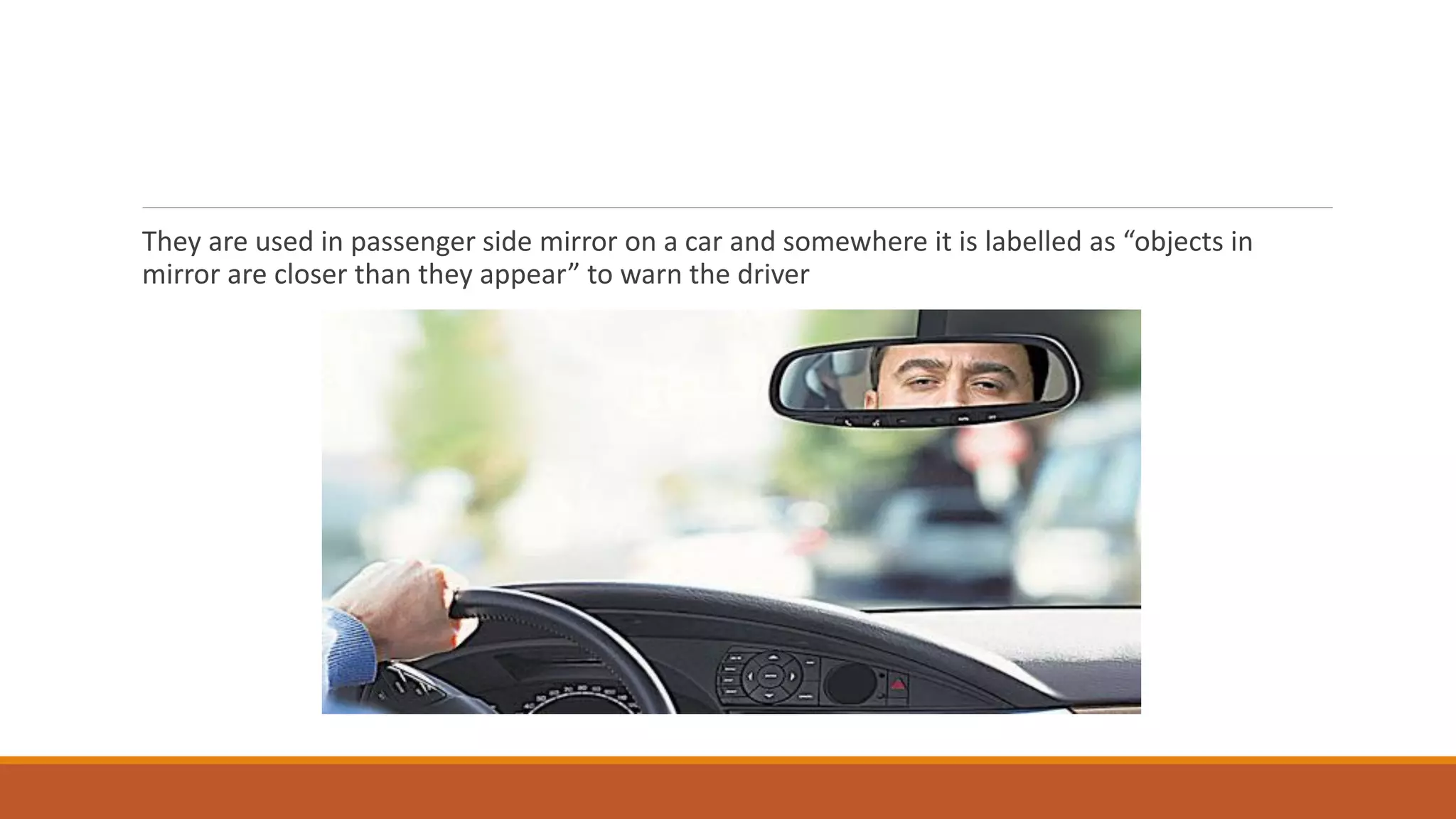 They are used in passenger side mirror on a car and somewhere it is labelled as “objects in
mirror are closer than they appear” to warn the driver
 