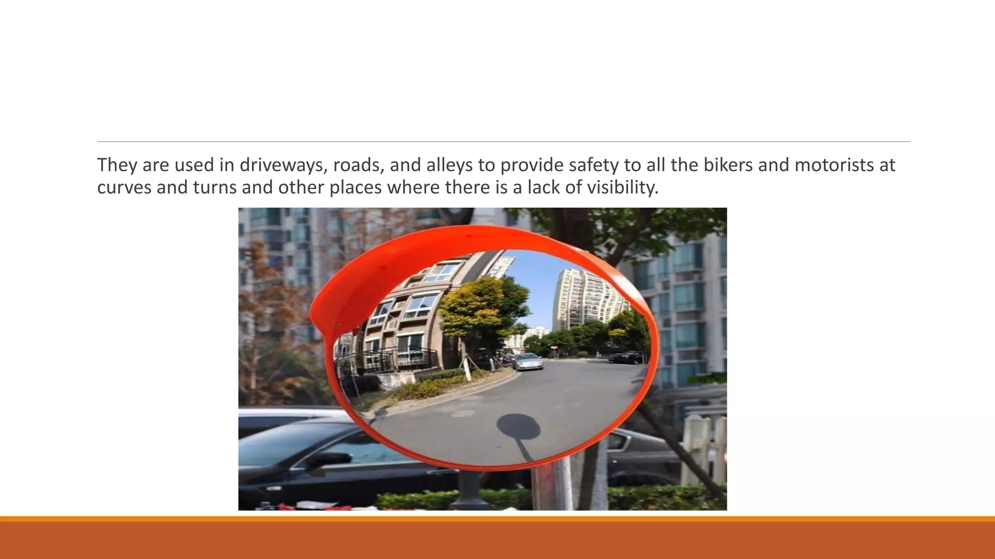 They are used in driveways, roads, and alleys to provide safety to all the bikers and motorists at
curves and turns and other places where there is a lack of visibility.
 