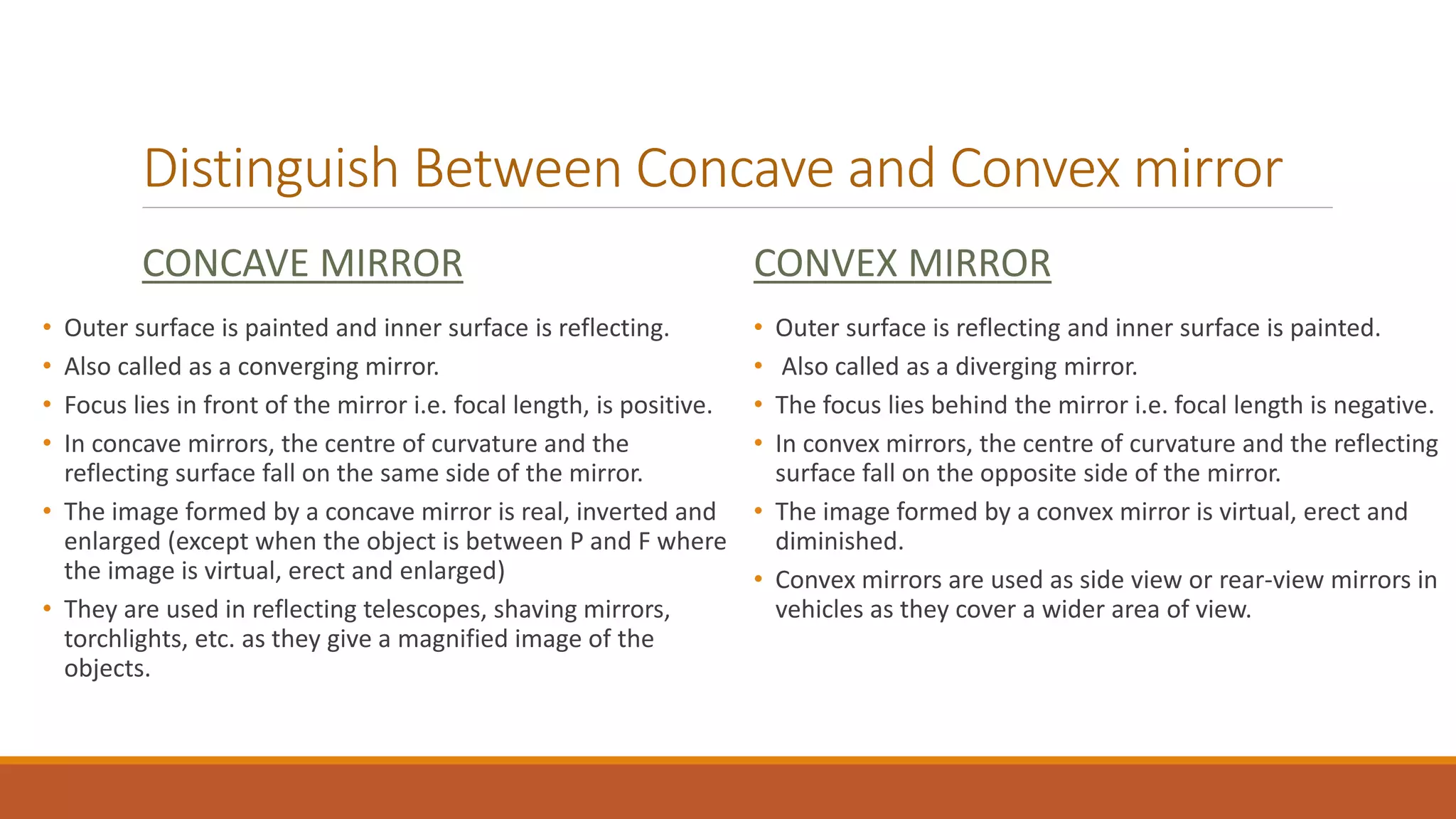 Distinguish Between Concave and Convex mirror
CONCAVE MIRROR
• Outer surface is painted and inner surface is reflecting.
• Also called as a converging mirror.
• Focus lies in front of the mirror i.e. focal length, is positive.
• In concave mirrors, the centre of curvature and the
reflecting surface fall on the same side of the mirror.
• The image formed by a concave mirror is real, inverted and
enlarged (except when the object is between P and F where
the image is virtual, erect and enlarged)
• They are used in reflecting telescopes, shaving mirrors,
torchlights, etc. as they give a magnified image of the
objects.
CONVEX MIRROR
• Outer surface is reflecting and inner surface is painted.
• Also called as a diverging mirror.
• The focus lies behind the mirror i.e. focal length is negative.
• In convex mirrors, the centre of curvature and the reflecting
surface fall on the opposite side of the mirror.
• The image formed by a convex mirror is virtual, erect and
diminished.
• Convex mirrors are used as side view or rear-view mirrors in
vehicles as they cover a wider area of view.
 