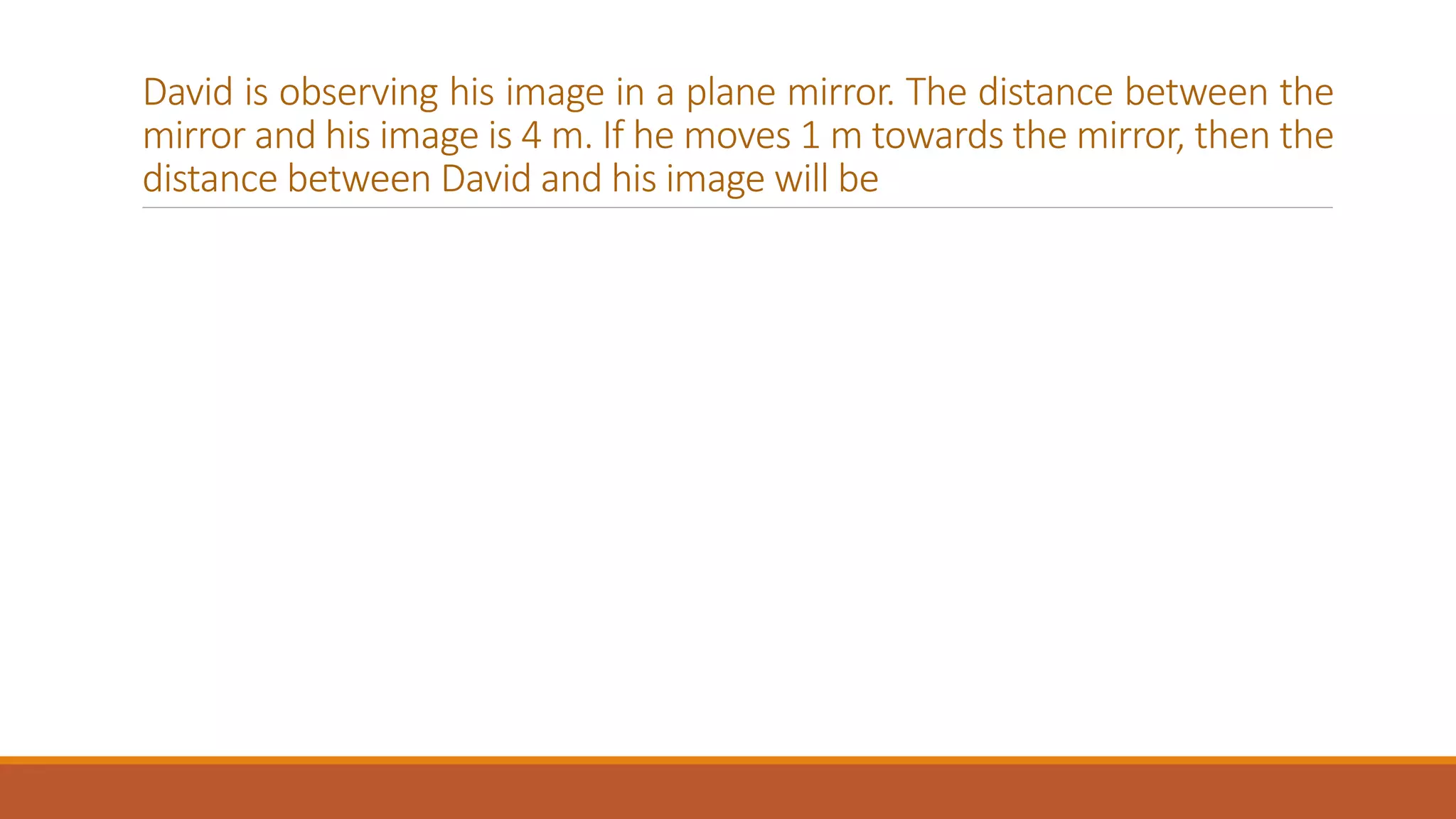 David is observing his image in a plane mirror. The distance between the
mirror and his image is 4 m. If he moves 1 m towards the mirror, then the
distance between David and his image will be
 