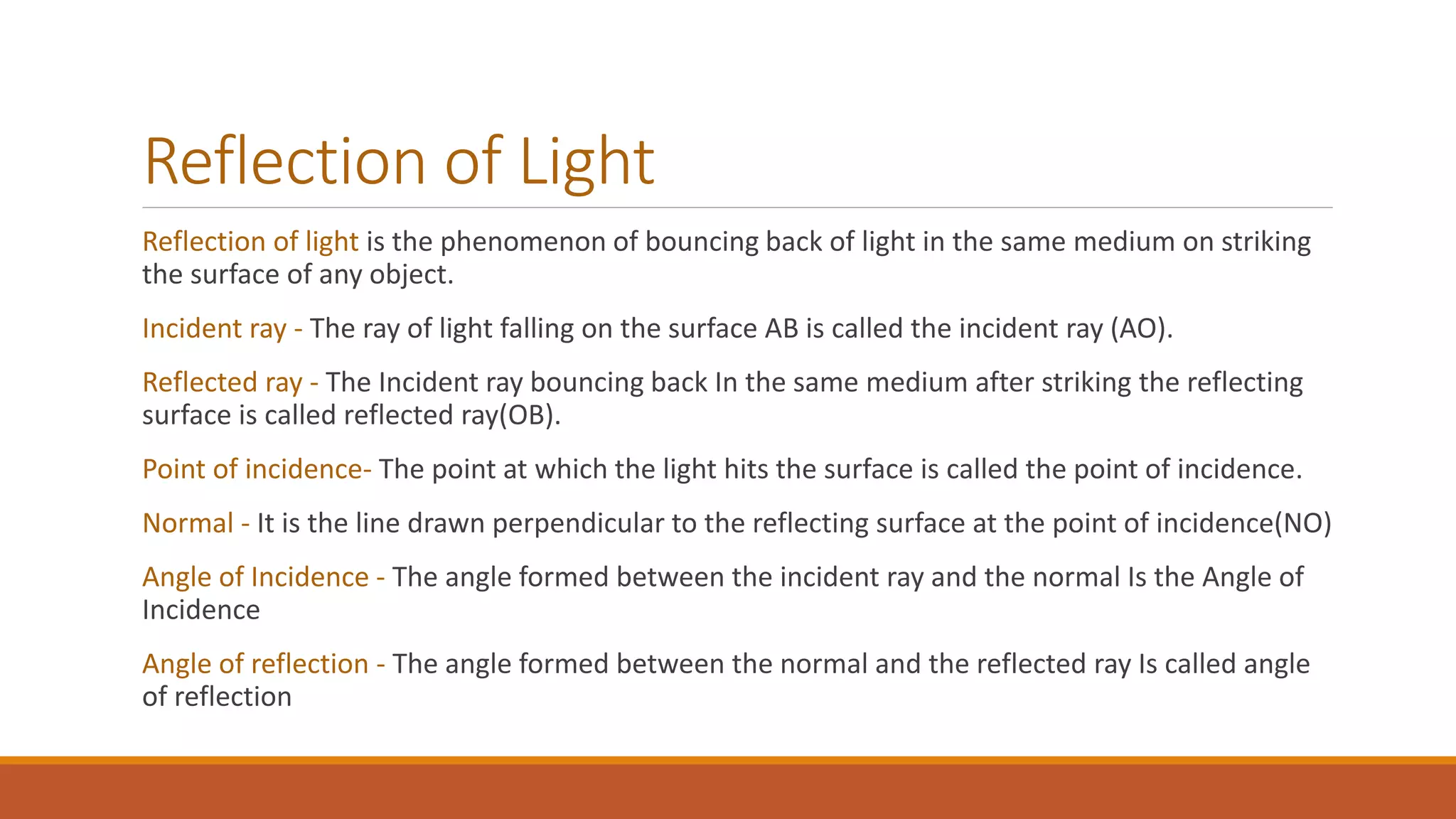 Reflection of Light
Reflection of light is the phenomenon of bouncing back of light in the same medium on striking
the surface of any object.
Incident ray - The ray of light falling on the surface AB is called the incident ray (AO).
Reflected ray - The Incident ray bouncing back In the same medium after striking the reflecting
surface is called reflected ray(OB).
Point of incidence- The point at which the light hits the surface is called the point of incidence.
Normal - It is the line drawn perpendicular to the reflecting surface at the point of incidence(NO)
Angle of Incidence - The angle formed between the incident ray and the normal Is the Angle of
Incidence
Angle of reflection - The angle formed between the normal and the reflected ray Is called angle
of reflection
 