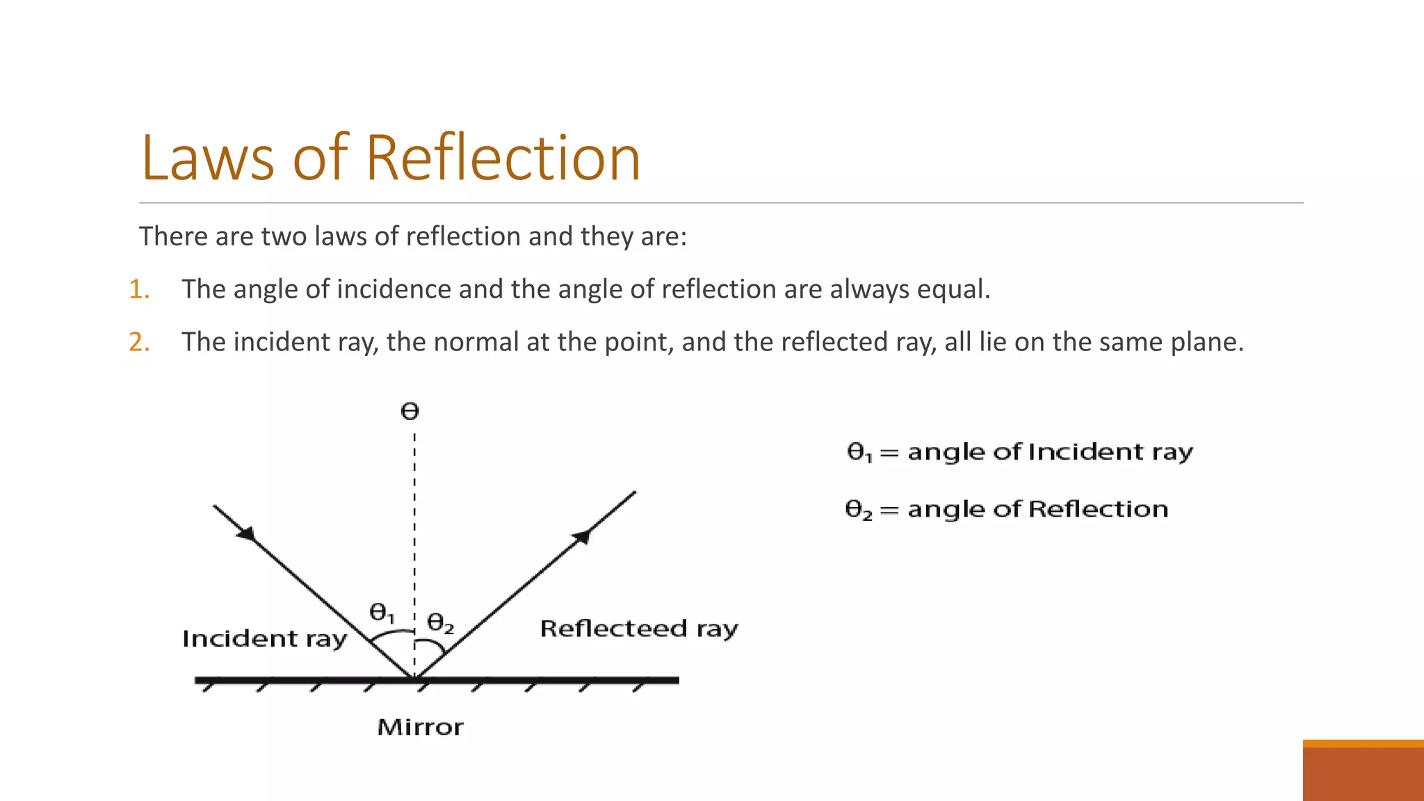 Laws of Reflection
There are two laws of reflection and they are:
1. The angle of incidence and the angle of reflection are always equal.
2. The incident ray, the normal at the point, and the reflected ray, all lie on the same plane.
 