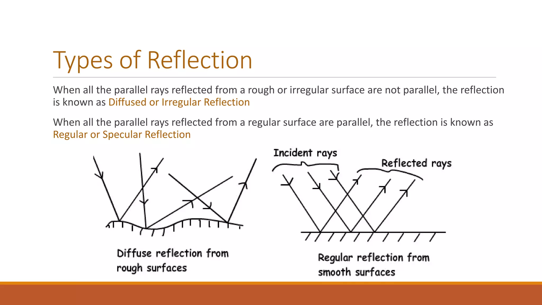 Types of Reflection
When all the parallel rays reflected from a rough or irregular surface are not parallel, the reflection
is known as Diffused or Irregular Reflection
When all the parallel rays reflected from a regular surface are parallel, the reflection is known as
Regular or Specular Reflection
 
