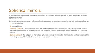 Spherical mirrors
A mirror whose polished, reflecting surface is a part of a hollow sphere of glass or plastic is called a
spherical mirror.
Depending upon the nature of the reflecting surface of a mirror, the spherical mirror is classified as:
Concave Mirror
Convex Mirror
Concave Mirror: If a hollow sphere is cut into parts and the outer surface of the cut part is painted, then it
becomes a mirror with its inner surface as the reflecting surface. This type of mirror is known as a concave
mirror.
Convex Mirror: If the cut part of the hollow sphere is painted from inside, then its outer surface becomes the
reflecting surface. This kind of mirror is known as a convex mirror.
 
