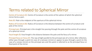 Terms related to Spherical Mirror
Centre of Curvature (C): Centre of Curvature is the centre of the sphere of which the spherical
mirror forms a part.
Pole (P): Pole is the midpoint of the aperture of the spherical mirror.
Radius of Curvature (R): Radius of Curvature is the distance between the centre of curvature and
pole of the mirror.
Principal axis: Principal axis is the straight line passing through the pole and the centre of curvature
of a spherical mirror.
Focal length (f): Focal length is the distance between the pole and the focus of a mirror.
Principal Focus or Focus (F): The rays of light parallel to the principal axis of a mirror after reflection,
either pass through a point (in case of a concave mirror) or appear to pass through a point (in the
case of a convex mirror) on the principal axis and this point is referred to as the principal focus or
focal point of the mirror.
 