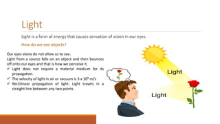 Light
Light is a form of energy that causes sensation of vision in our eyes.
How do we see objects?
Our eyes alone do not allow us to see.
Light from a source falls on an object and then bounces
off onto our eyes and that is how we perceive it.
 Light does not require a material medium for its
propagation.
 The velocity of light in air or vacuum is 3 x 108 m/s
 Rectilinear propagation of light: Light travels in a
straight line between any two points.
 