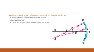 When an object is placed in between the centre of curvature and focus
 image is formed beyond the centre of curvature
 Real and Inverted
 Size of the image is larger then the size of the object
 