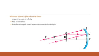 When an object is placed at the focus
 Image is formed at infinity
 Real and Inverted
 Size of the image is much larger then the size of the object
 