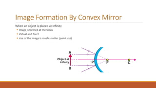 Image Formation By Convex Mirror
When an object is placed at infinity
 Image is formed at the focus
 Virtual and Erect
 size of the image is much smaller (point size)
 