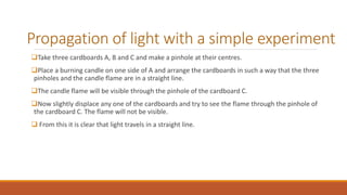 Propagation of light with a simple experiment
Take three cardboards A, B and C and make a pinhole at their centres.
Place a burning candle on one side of A and arrange the cardboards in such a way that the three
pinholes and the candle flame are in a straight line.
The candle flame will be visible through the pinhole of the cardboard C.
Now slightly displace any one of the cardboards and try to see the flame through the pinhole of
the cardboard C. The flame will not be visible.
 From this it is clear that light travels in a straight line.
 