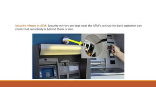 Security mirrors in ATM: Security mirrors are kept near the ATM’s so that the bank customer can
check that somebody is behind them or not.
 