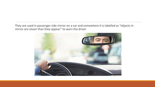 They are used in passenger side mirror on a car and somewhere it is labelled as “objects in
mirror are closer than they appear” to warn the driver
 