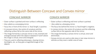 Distinguish Between Concave and Convex mirror
CONCAVE MIRROR
• Outer surface is painted and inner surface is reflecting.
• Also called as a converging mirror.
• Focus lies in front of the mirror i.e. focal length, is positive.
• In concave mirrors, the centre of curvature and the
reflecting surface fall on the same side of the mirror.
• The image formed by a concave mirror is real, inverted and
enlarged (except when the object is between P and F where
the image is virtual, erect and enlarged)
• They are used in reflecting telescopes, shaving mirrors,
torchlights, etc. as they give a magnified image of the
objects.
CONVEX MIRROR
• Outer surface is reflecting and inner surface is painted.
• Also called as a diverging mirror.
• The focus lies behind the mirror i.e. focal length is negative.
• In convex mirrors, the centre of curvature and the reflecting
surface fall on the opposite side of the mirror.
• The image formed by a convex mirror is virtual, erect and
diminished.
• Convex mirrors are used as side view or rear-view mirrors in
vehicles as they cover a wider area of view.
 