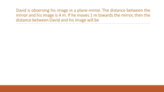 David is observing his image in a plane mirror. The distance between the
mirror and his image is 4 m. If he moves 1 m towards the mirror, then the
distance between David and his image will be
 