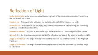 Reflection of Light
Reflection of light is the phenomenon of bouncing back of light in the same medium on striking
the surface of any object.
Incident ray - The ray of light falling on the surface AB is called the incident ray (AO).
Reflected ray - The Incident ray bouncing back In the same medium after striking the reflecting
surface is called reflected ray(OB).
Point of incidence- The point at which the light hits the surface is called the point of incidence.
Normal - It is the line drawn perpendicular to the reflecting surface at the point of incidence(NO)
Angle of Incidence - The angle formed between the incident ray and the normal Is the Angle of
Incidence
Angle of reflection - The angle formed between the normal and the reflected ray Is called angle
of reflection
 
