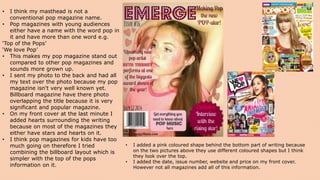 • I think my masthead is not a
conventional pop magazine name.
• Pop magazines with young audiences
either have a name with the word pop in
it and have more than one word e.g.
‘Top of the Pops’
‘We love Pop’
• This makes my pop magazine stand out
compared to other pop magazines and
sounds more grown up.
• I sent my photo to the back and had all
my text over the photo because my pop
magazine isn't very well known yet.
Billboard magazine have there photo
overlapping the title because it is very
significant and popular magazine.
• On my front cover at the last minute I
added hearts surrounding the writing
because on most of the magazines they
either have stars and hearts on it.
• I think pop magazines for kids have too
much going on therefore I tried
combining the billboard layout which is
simpler with the top of the pops
information on it.
• I added a pink coloured shape behind the bottom part of writing because
on the two pictures above they use different coloured shapes but I think
they look over the top.
• I added the date, issue number, website and price on my front cover.
However not all magazines add all of this information.
 