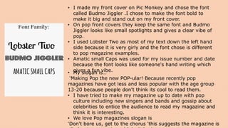 • I made my front cover on Pic Monkey and chose the font
called Budmo Jiggler .I chose to make the font bold to
make it big and stand out on my front cover.
• On pop front covers they keep the same font and Budmo
Jiggler looks like small spotlights and gives a clear vibe of
pop.
• I used Lobster Two as most of my text down the left hand
side because it is very girly and the font chose is different
to pop magazine examples.
• Amatic small Caps was used for my issue number and date
because the font looks like someone's hand writing which
gives a fun vibe.• My slogan is…
‘Making Pop the new POP-ular! Because recently pop
magazines have got less and less popular with the age group
13-20 because people don't think its cool to read them.
• I have tried to make my magazine up to date with pop
culture including new singers and bands and gossip about
celebrities to entice the audience to read my magazine and
think it is interesting.
• We love Pop magazines slogan is
‘Don't bore us, get to the chorus 'this suggests the magazine is
 