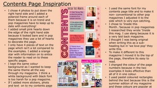 Contents Page Inspiration
• I used the same font for my
contents page title and to make it
non- conventional to other pop
magazines I adjusted it to the
side which is very eye catching.
• I chose to 'Inside this
Month…’because in pop magazines
I researched they wrote ‘Inside
this mag. I use slang because it is
a very laid back magazine.
• I thought I was being original
when writing this as a sub-
heading but in ‘we love pop’ they
write this.
• To make it different to this
magazine I moved it to the top of
the page, therefore its easy to
read.
• I changed the colour of the page
numbers because in the two
examples it looks effective than
all of it in one colour.
• I used pastel coloured rectangles
behind the text because this is the
summer edition of my magazine
and these colours are popular at
• I chose 4 photos to put down the
right hand side and I added a
polaroid frame around each of
them because it is on trend and
pop magazines have to keep up to
date with everything!
• I added small pink hearts down
the edge of the right hand side
because it looked bare and in pop
magazines they use a lot of hearts
to decorate the page.
• I only have 4 pieces of text on the
page which isn't a lot compared to
the examples. I added a orange
star with information on to entice
the reader to read on to these
specific pages.
• I kept the same colour
background as I wanted to keep
the same theme all the way
through my magazine. I think a
white background with black font
is too harsh for a pop magazine.
• If I added more stickers, phots
and text on to my contents page
 