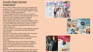 Double Page Spread
Inspiration
• For my DPS I didn't want to just copy another pop
magazine but I wanted to take different elements
from each magazine combine them together to get
an effective double page spread.
• In pop magazines they either write an article or
interview and I chose an interview because you can
get to know the celebrity proper instead of
assuming facts and opinions in an article.
• In this article with Union J I like the change in font
colour between the question and answer because it
is a clear difference and makes it easier to read.
• I also used a coloured shape behind my text to
make it stand out.
• I like the layout of the DPS of Justin Bieber because
the 3 photos in a line down the left side with a
white border.
• Because it looks like a photo booth strip of photos
and gives a retro vibe to the magazine.
• There is a large quotation from the interview and
this makes the audience want to read the
interview.
• On the DPS about Pixie Lott I like the change in
colour of text, the same as the Union J interview.
• They use a polaroid frame around one of the
photos and this is a very on trend of showing
photos.
• Also they have different shaped circles with text on
which looks really interesting and look like speech
 