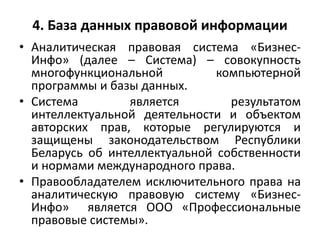 4. База данных правовой информации
• Аналитическая правовая система «Бизнес-
Инфо» (далее – Система) – совокупность
многофункциональной компьютерной
программы и базы данных.
• Система является результатом
интеллектуальной деятельности и объектом
авторских прав, которые регулируются и
защищены законодательством Республики
Беларусь об интеллектуальной собственности
и нормами международного права.
• Правообладателем исключительного права на
аналитическую правовую систему «Бизнес-
Инфо» является ООО «Профессиональные
правовые системы».
 