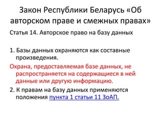 Закон Республики Беларусь «Об
авторском праве и смежных правах»
Статья 14. Авторское право на базу данных
1. Базы данных охраняются как составные
произведения.
Охрана, предоставляемая базе данных, не
распространяется на содержащиеся в ней
данные или другую информацию.
2. К правам на базу данных применяются
положения пункта 1 статьи 11 ЗоАП.
 