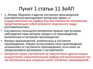Пункт 1 статьи 11 ЗоАП
• 1. Автору сборника и других составных произведений
(составителю) принадлежит авторское право на
осуществленные им подбор или расположение материалов,
представляющие собой результат творческого труда
(составительство).
• Составитель пользуется авторским правом при условии
соблюдения прав авторов каждого из произведений,
включенных в составное произведение.
• Авторы произведений, включенных в составное
произведение, вправе использовать свои произведения
независимо от составного произведения, если иное не
предусмотрено договором с составителем.
• Авторское право составителя не препятствует другим лицам
осуществлять самостоятельный подбор или расположение тех
же материалов для создания своих составных произведений.
 