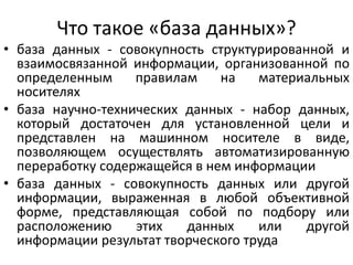 Что такое «база данных»?
• база данных - совокупность структурированной и
взаимосвязанной информации, организованной по
определенным правилам на материальных
носителях
• база научно-технических данных - набор данных,
который достаточен для установленной цели и
представлен на машинном носителе в виде,
позволяющем осуществлять автоматизированную
переработку содержащейся в нем информации
• база данных - совокупность данных или другой
информации, выраженная в любой объективной
форме, представляющая собой по подбору или
расположению этих данных или другой
информации результат творческого труда
 