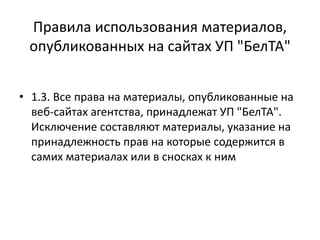 Правила использования материалов,
опубликованных на сайтах УП "БелТА"
• 1.3. Все права на материалы, опубликованные на
веб-сайтах агентства, принадлежат УП "БелТА".
Исключение составляют материалы, указание на
принадлежность прав на которые содержится в
самих материалах или в сносках к ним
 