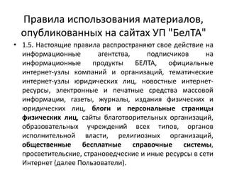 Правила использования материалов,
опубликованных на сайтах УП "БелТА"
• 1.5. Настоящие правила распространяют свое действие на
информационные агентства, подписчиков на
информационные продукты БЕЛТА, официальные
интернет-узлы компаний и организаций, тематические
интернет-узлы юридических лиц, новостные интернет-
ресурсы, электронные и печатные средства массовой
информации, газеты, журналы, издания физических и
юридических лиц, блоги и персональные страницы
физических лиц, сайты благотворительных организаций,
образовательных учреждений всех типов, органов
исполнительной власти, религиозных организаций,
общественные бесплатные справочные системы,
просветительские, страноведческие и иные ресурсы в сети
Интернет (далее Пользователи).
 