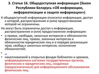 3. Статья 16. Общедоступная информация (Закон
Республики Беларусь «Об информации,
информатизации и защите информации»)
К общедоступной информации относится информация, доступ
к которой, распространение и (или) предоставление
которой не ограничены.
Не могут быть ограничены доступ к информации,
распространение и (или) предоставление информации:
• о правах, свободах, законных интересах и обязанностях
физических лиц, правах, законных интересах и
обязанностях юридических лиц и о порядке реализации
прав, свобод и законных интересов, исполнения
обязанностей;
• …
• накапливаемой в открытых фондах библиотек и архивов,
информационных системах государственных органов,
физических и юридических лиц, созданных
(предназначенных) для информационного обслуживания
физических лиц.
 