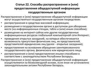Статья 22. Способы распространения и (или)
предоставления общедоступной информации
государственным органом
Распространение и (или) предоставление общедоступной информации
могут осуществляться государственным органом посредством:
• распространения в средствах массовой информации;
• размещения в государственном органе в доступном для обозрения
месте (на информационных стендах, табло и (или) иным способом);
• размещения на интернет-сайтах или других государственных
информационных ресурсах глобальной компьютерной сети Интернет;
• проведения открытых заседаний, на которых обеспечивается
возможность присутствия физических лиц, их представителей,
представителей юридических лиц (далее - открытые заседания);
• предоставления на основании обращения заинтересованного
государственного органа, физического или юридического лица;
• распространения и (или) предоставления иными способами в
соответствии с законодательством Республики Беларусь.
Распространение и (или) предоставление общедоступной информации
осуществляются на безвозмездной основе, если иное не установлено
законодательными актами Республики Беларусь.
 