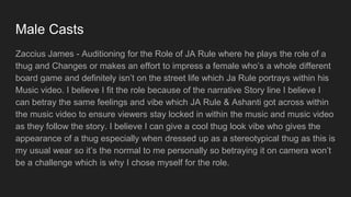 Male Casts
Zaccius James - Auditioning for the Role of JA Rule where he plays the role of a
thug and Changes or makes an effort to impress a female who’s a whole different
board game and definitely isn’t on the street life which Ja Rule portrays within his
Music video. I believe I fit the role because of the narrative Story line I believe I
can betray the same feelings and vibe which JA Rule & Ashanti got across within
the music video to ensure viewers stay locked in within the music and music video
as they follow the story. I believe I can give a cool thug look vibe who gives the
appearance of a thug especially when dressed up as a stereotypical thug as this is
my usual wear so it’s the normal to me personally so betraying it on camera won’t
be a challenge which is why I chose myself for the role.
 