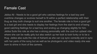 Female Cast
Jebba Ali - Needs to be a good girl who catches feelings for a bad boy and
overtime changes or evolves herself to fit within a perfect relationship with their
thug as they both change to suit one another. The female role is from a good girl
to a bad girl and she needs to display her feelings from the start to end of being
good catching feelings for a bad boy and ending up changing slightly for him.
Jebba Suits this role as she has a strong personality with the cool fun upbeat vibe
where she can be really girly but also switch up her look to look funky or to be a
thug. Jebba also suits the role of Ashanti as she can Lip sync correctly and in sync
with her parts of the song but as well as be photogenic and video ready she was
born to shine in front of the camera.
 