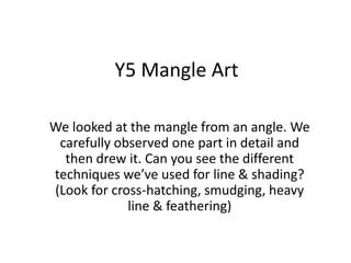 Y5 Mangle Art We looked at the mangle from an angle. We carefully observed one part in detail and then drew it. Can you see the different techniques we’ve used for line & shading?  (Look for cross-hatching, smudging, heavy line & feathering) 
