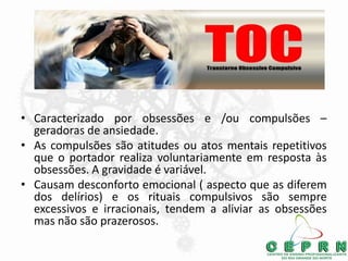 • Caracterizado por obsessões e /ou compulsões –
geradoras de ansiedade.
• As compulsões são atitudes ou atos mentais repetitivos
que o portador realiza voluntariamente em resposta às
obsessões. A gravidade é variável.
• Causam desconforto emocional ( aspecto que as diferem
dos delírios) e os rituais compulsivos são sempre
excessivos e irracionais, tendem a aliviar as obsessões
mas não são prazerosos.
 