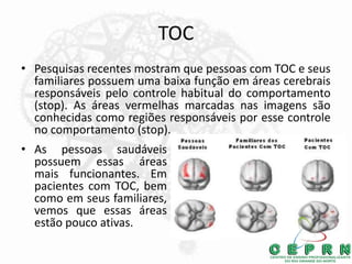 TOC
• Pesquisas recentes mostram que pessoas com TOC e seus
familiares possuem uma baixa função em áreas cerebrais
responsáveis pelo controle habitual do comportamento
(stop). As áreas vermelhas marcadas nas imagens são
conhecidas como regiões responsáveis por esse controle
no comportamento (stop).
• As pessoas saudáveis
possuem essas áreas
mais funcionantes. Em
pacientes com TOC, bem
como em seus familiares,
vemos que essas áreas
estão pouco ativas.
 