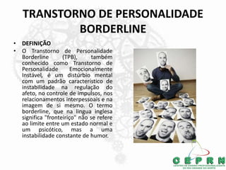 TRANSTORNO DE PERSONALIDADE
BORDERLINE
• DEFINIÇÃO
• O Transtorno de Personalidade
Borderline (TPB), também
conhecido como Transtorno de
Personalidade Emocionalmente
Instável, é um distúrbio mental
com um padrão característico de
instabilidade na regulação do
afeto, no controle de impulsos, nos
relacionamentos interpessoais e na
imagem de si mesmo. O termo
borderline, que na lingua inglesa
significa "fronteiriço" não se refere
ao limite entre um estado normal e
um psicótico, mas a uma
instabilidade constante de humor.
 