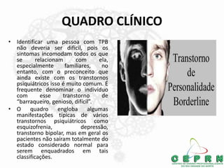 QUADRO CLÍNICO
• Identificar uma pessoa com TPB
não deveria ser difícil, pois os
sintomas incomodam todos os que
se relacionam com ela,
especialmente familiares, no
entanto, com o preconceito que
ainda existe com os transtornos
psiquiátricos isso é muito comum. É
frequente denominar o indivíduo
com esse transtorno de
“barraqueiro, genioso, difícil”.
• O quadro engloba algumas
manifestações típicas de vários
transtornos psiquiátricos como
esquizofrenia, depressão,
transtorno bipolar, mas em geral os
pacientes não saíram totalmente do
estado considerado normal para
serem enquadrados em tais
classificações.
 