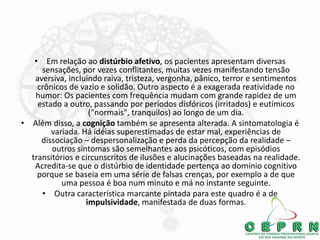 • Em relação ao distúrbio afetivo, os pacientes apresentam diversas
sensações, por vezes conflitantes, muitas vezes manifestando tensão
aversiva, incluindo raiva, tristeza, vergonha, pânico, terror e sentimentos
crônicos de vazio e solidão. Outro aspecto é a exagerada reatividade no
humor: Os pacientes com frequência mudam com grande rapidez de um
estado a outro, passando por períodos disfóricos (irritados) e eutímicos
("normais", tranquilos) ao longo de um dia.
• Além disso, a cognição também se apresenta alterada. A sintomatologia é
variada. Há idéias superestimadas de estar mal, experiências de
dissociação – despersonalização e perda da percepção da realidade –
outros sintomas são semelhantes aos psicóticos, com episódios
transitórios e circunscritos de ilusões e alucinações baseadas na realidade.
Acredita-se que o distúrbio de identidade pertença ao domínio cognitivo
porque se baseia em uma série de falsas crenças, por exemplo a de que
uma pessoa é boa num minuto e má no instante seguinte.
• Outra característica marcante pintada para este quadro é a de
impulsividade, manifestada de duas formas.
 