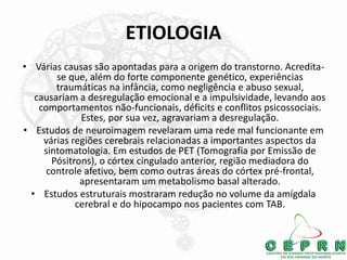 ETIOLOGIA
• Várias causas são apontadas para a origem do transtorno. Acredita-
se que, além do forte componente genético, experiências
traumáticas na infância, como negligência e abuso sexual,
causariam a desregulação emocional e a impulsividade, levando aos
comportamentos não-funcionais, déficits e conflitos psicossociais.
Estes, por sua vez, agravariam a desregulação.
• Estudos de neuroimagem revelaram uma rede mal funcionante em
várias regiões cerebrais relacionadas a importantes aspectos da
sintomatologia. Em estudos de PET (Tomografia por Emissão de
Pósitrons), o córtex cingulado anterior, região mediadora do
controle afetivo, bem como outras áreas do córtex pré-frontal,
apresentaram um metabolismo basal alterado.
• Estudos estruturais mostraram redução no volume da amígdala
cerebral e do hipocampo nos pacientes com TAB.
 