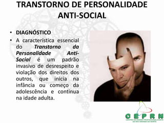 TRANSTORNO DE PERSONALIDADE
ANTI-SOCIAL
• DIAGNÓSTICO
• A característica essencial
do Transtorno da
Personalidade Anti-
Social é um padrão
invasivo de desrespeito e
violação dos direitos dos
outros, que inicia na
infância ou começo da
adolescência e continua
na idade adulta.
 