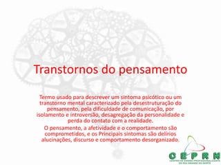Transtornos do pensamento
Termo usado para descrever um sintoma psicótico ou um
transtorno mental caracterizado pela desestruturação do
pensamento, pela dificuldade de comunicação, por
isolamento e introversão, desagregação da personalidade e
perda do contato com a realidade.
O pensamento, a afetividade e o comportamento são
comprometidos, e os Principais sintomas são delírios
alucinações, discurso e comportamento desorganizado.
 