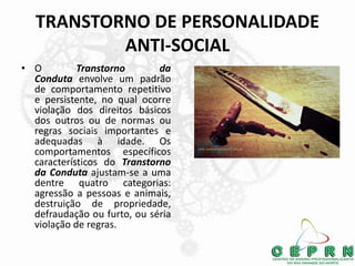 TRANSTORNO DE PERSONALIDADE
ANTI-SOCIAL
• O Transtorno da
Conduta envolve um padrão
de comportamento repetitivo
e persistente, no qual ocorre
violação dos direitos básicos
dos outros ou de normas ou
regras sociais importantes e
adequadas à idade. Os
comportamentos específicos
característicos do Transtorno
da Conduta ajustam-se a uma
dentre quatro categorias:
agressão a pessoas e animais,
destruição de propriedade,
defraudação ou furto, ou séria
violação de regras.
 