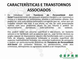 CARACTERÍSTICAS E TRANSTORNOS
ASSOCIADOS
• Os indivíduos com Transtorno da Personalidade Anti-
Social frequentemente não possuem empatia e tendem a ser insensíveis e
cínicos e a desprezar os sentimentos, direitos e sofrimentos alheios. Eles
podem ter uma auto-estima enfatuada e arrogante (por ex., achar que um
trabalho comum não está à sua altura, ou não ter uma preocupação
realista com seus problemas atuais ou seu futuro) e podem ser
excessivamente opiniáticos, auto-suficientes ou vaidosos.
Eles podem exibir um encanto superficial e não-sincero, ser bastante
volúveis e ter facilidade com as palavras (por ex., usar termos técnicos ou
jargão capazes de impressionar alguém não familiarizado com o assunto).
Falta de empatia, auto-estima enfatuada e encanto superficial são
aspectos habitualmente incluídos nos conceitos tradicionais de psicopatia
e podem ser particularmente distintivos do Transtorno da Personalidade
Anti-Social em contextos forenses ou penitenciários, onde atos
criminosos, delinqüentes ou agressivos tendem a ser inespecíficos.
 