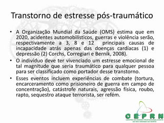Transtorno de estresse pós-traumático
• A Organização Mundial da Saúde (OMS) estima que em
2020, acidentes automobilísticos, guerras e violência serão,
respectivamente a 3, 8 e 12 principais causas de
incapacidade atrás apenas das doenças cardíacas (1) e
depressão (2) Corchs, Corregiari e Bernik, 2008).
• O indivíduo deve ter vivenciado um estresse emocional de
tal magnitude que seria traumático para qualquer pessoa
para ser classificado como portador desse transtorno.
• Esses eventos incluem experiências de combate (tortura,
encarceramento como prisioneiro de guerra em campo de
concentração), catástrofe naturais, agressão física, roubo,
rapto, sequestro ataque terrorista, ser refém.
 