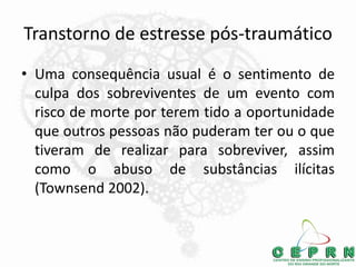 Transtorno de estresse pós-traumático
• Uma consequência usual é o sentimento de
culpa dos sobreviventes de um evento com
risco de morte por terem tido a oportunidade
que outros pessoas não puderam ter ou o que
tiveram de realizar para sobreviver, assim
como o abuso de substâncias ilícitas
(Townsend 2002).
 