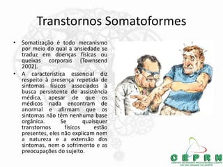 Transtornos Somatoformes
• Somatização é todo mecanismo
por meio do qual a ansiedade se
traduz em doenças físicas ou
queixas corporais (Townsend
2002).
• A característica essencial diz
respeito à presença repetida de
sintomas físicos associados à
busca persistente de assistência
médica, apesar de que os
médicos nada encontram de
anormal e afirmam que os
sintomas não têm nenhuma base
orgânica. Se quaisquer
transtornos físicos estão
presentes, eles não explicam nem
a natureza e a extensão dos
sintomas, nem o sofrimento e as
preocupações do sujeito.
 