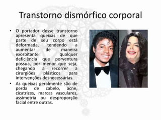 Transtorno dismórfico corporal
• O portador desse transtorno
apresenta queixas de que
parte de seu corpo está
deformada, tendendo a
aumentar de maneira
exorbitante qualquer
deficiência que porventura
possua, por menor que seja,
chegando a recorrer a
cirurgiões plásticos para
intervenções desnecessárias.
• As queixas geralmente são de
perda de cabelo, acne,
cicatrizes, marcas vasculares,
assimetria ou desproporção
facial entre outras.
 
